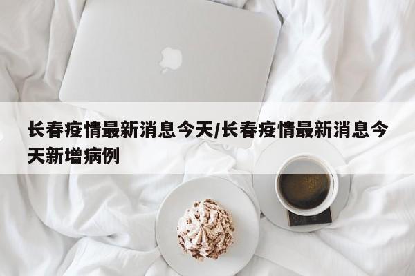 长春疫情最新消息今天/长春疫情最新消息今天新增病例