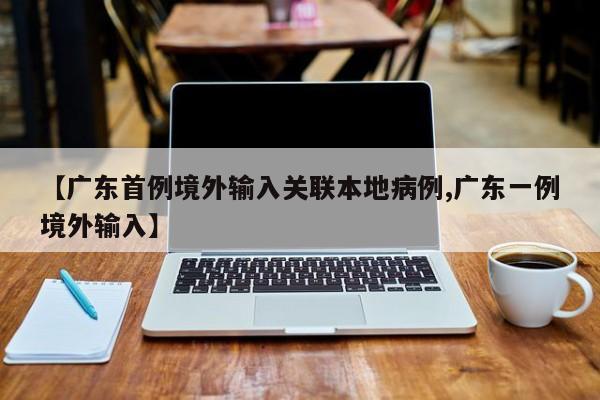 【广东首例境外输入关联本地病例,广东一例境外输入】