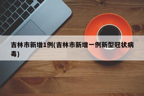 吉林市新增1例(吉林市新增一例新型冠状病毒)