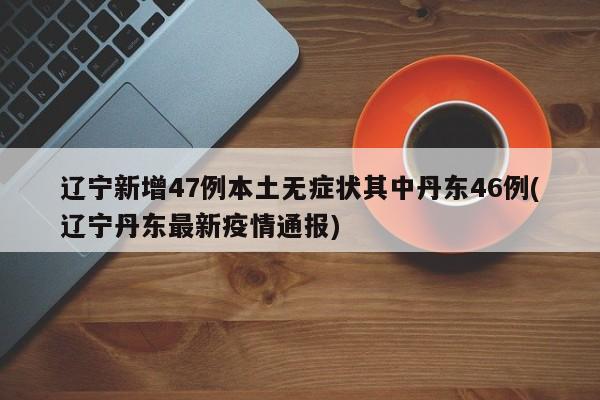 辽宁新增47例本土无症状其中丹东46例(辽宁丹东最新疫情通报)