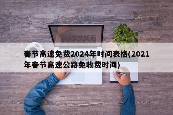 春节高速免费2024年时间表格(2021年春节高速公路免收费时间)