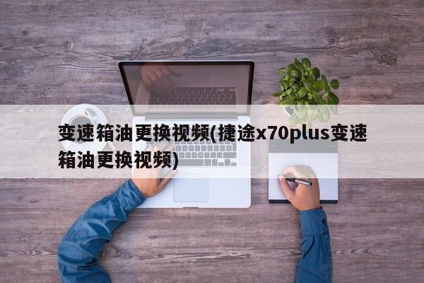 变速箱油更换视频(捷途x70plus变速箱油更换视频)