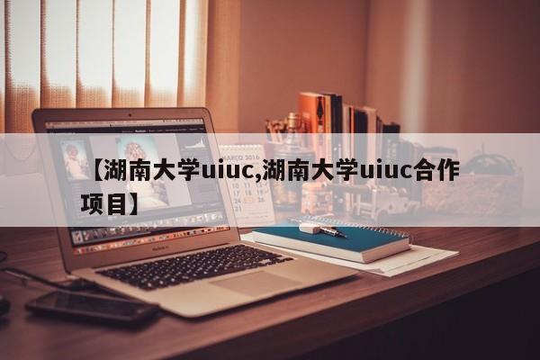 【湖南大学uiuc,湖南大学uiuc合作项目】