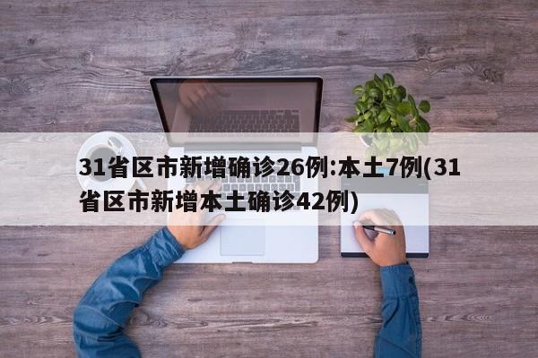 31省区市新增确诊26例:本土7例(31省区市新增本土确诊42例)