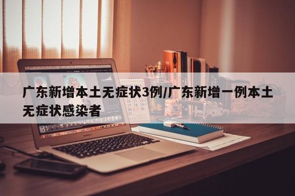 广东新增本土无症状3例/广东新增一例本土无症状感染者