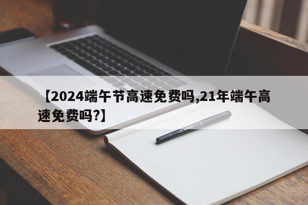 【2024端午节高速免费吗,21年端午高速免费吗?】