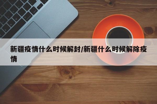 新疆疫情什么时候解封/新疆什么时候解除疫情