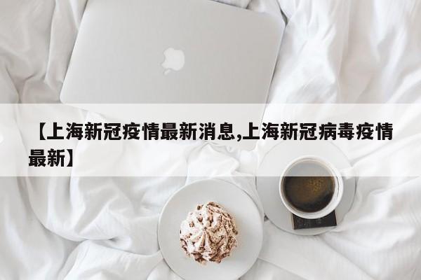 【上海新冠疫情最新消息,上海新冠病毒疫情最新】