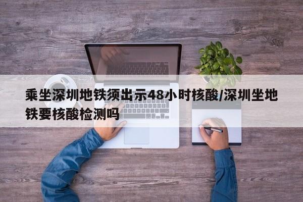 乘坐深圳地铁须出示48小时核酸/深圳坐地铁要核酸检测吗