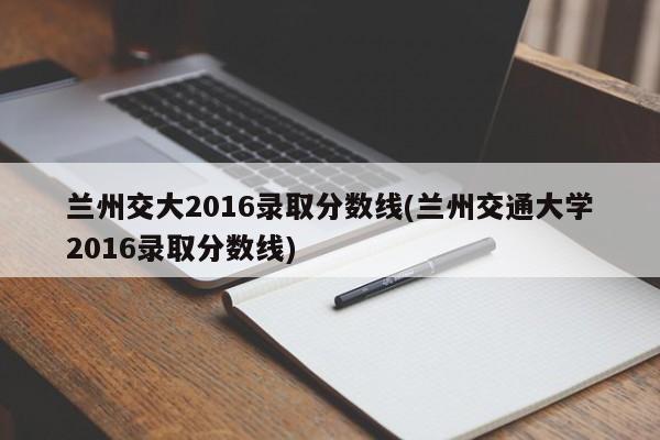 兰州交大2016录取分数线(兰州交通大学2016录取分数线)