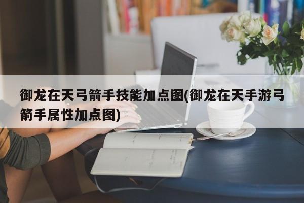 御龙在天弓箭手技能加点图(御龙在天手游弓箭手属性加点图)