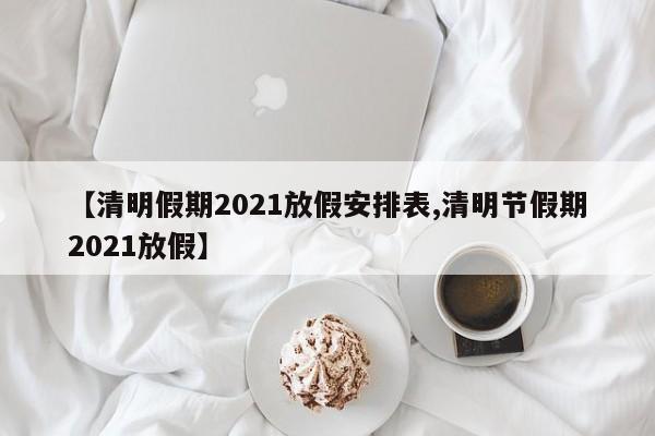 【清明假期2021放假安排表,清明节假期2021放假】