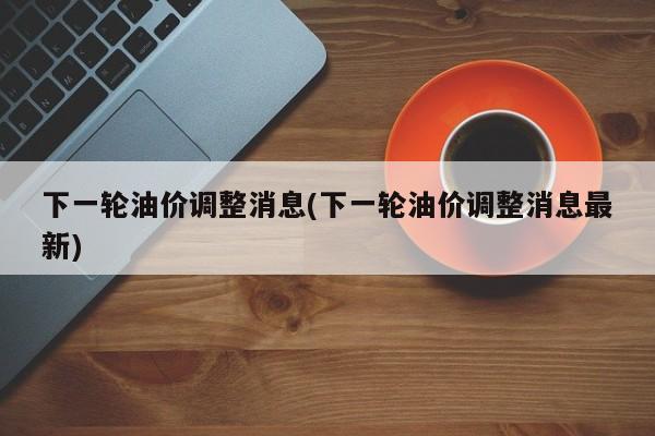 下一轮油价调整消息(下一轮油价调整消息最新)