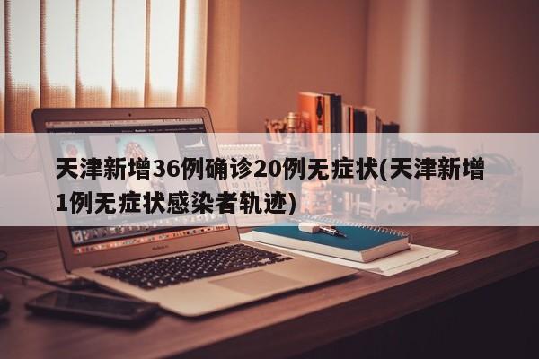 天津新增36例确诊20例无症状(天津新增1例无症状感染者轨迹)