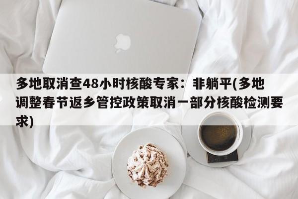 多地取消查48小时核酸专家：非躺平(多地调整春节返乡管控政策取消一部分核酸检测要求)