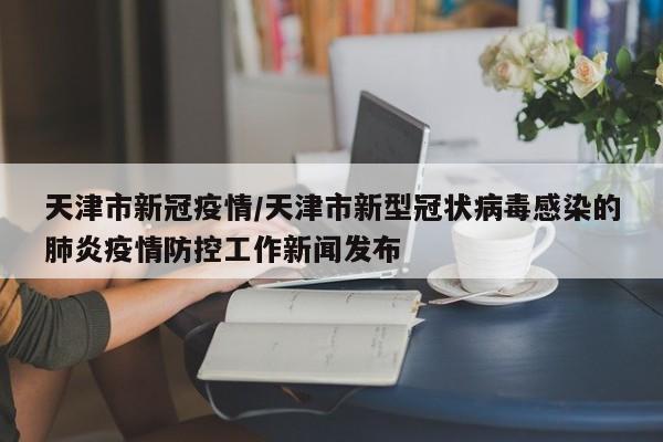 天津市新冠疫情/天津市新型冠状病毒感染的肺炎疫情防控工作新闻发布