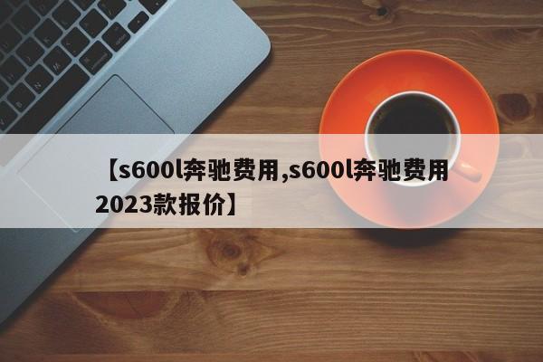 【s600l奔驰费用,s600l奔驰费用2023款报价】