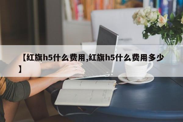 【红旗h5什么费用,红旗h5什么费用多少】
