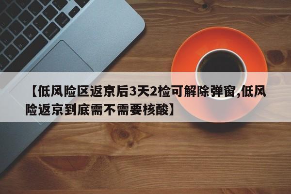 【低风险区返京后3天2检可解除弹窗,低风险返京到底需不需要核酸】