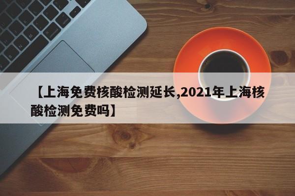 【上海免费核酸检测延长,2021年上海核酸检测免费吗】