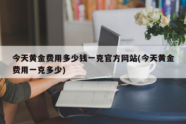 今天黄金费用多少钱一克官方网站(今天黄金费用一克多少)