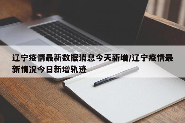 辽宁疫情最新数据消息今天新增/辽宁疫情最新情况今日新增轨迹