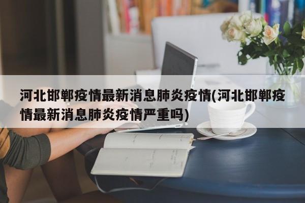河北邯郸疫情最新消息肺炎疫情(河北邯郸疫情最新消息肺炎疫情严重吗)