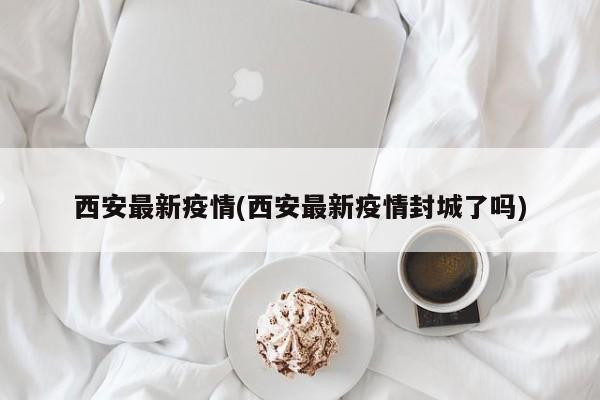 西安最新疫情(西安最新疫情封城了吗)
