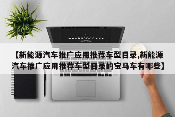 【新能源汽车推广应用推荐车型目录,新能源汽车推广应用推荐车型目录的宝马车有哪些】