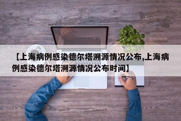 【上海病例感染德尔塔溯源情况公布,上海病例感染德尔塔溯源情况公布时间】