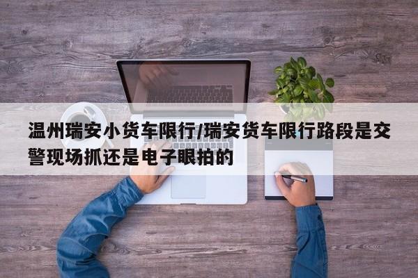 温州瑞安小货车限行/瑞安货车限行路段是交警现场抓还是电子眼拍的