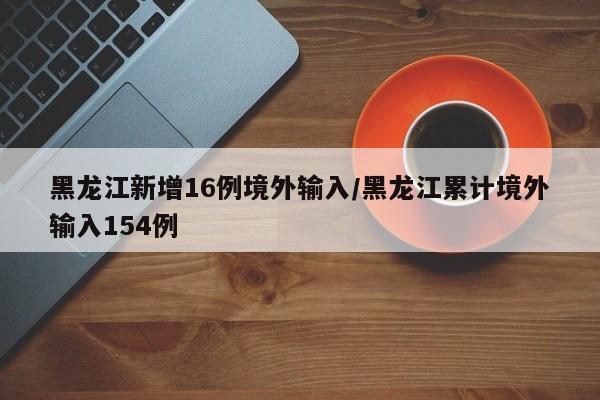 黑龙江新增16例境外输入/黑龙江累计境外输入154例
