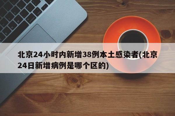 北京24小时内新增38例本土感染者(北京24日新增病例是哪个区的)