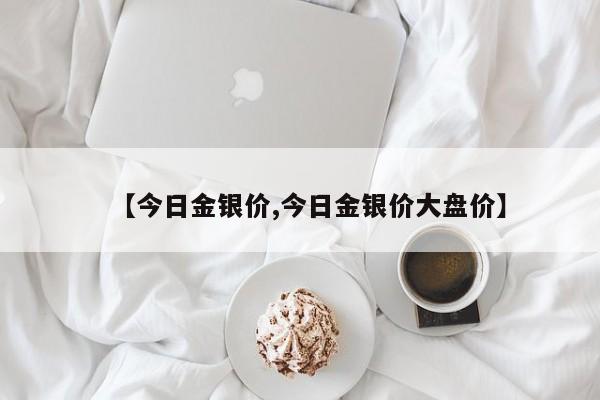 【今日金银价,今日金银价大盘价】