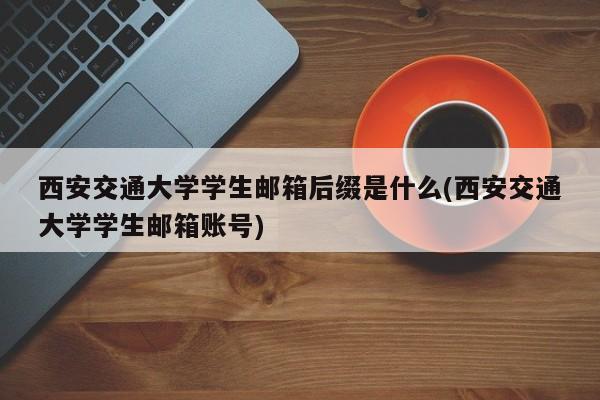 西安交通大学学生邮箱后缀是什么(西安交通大学学生邮箱账号)