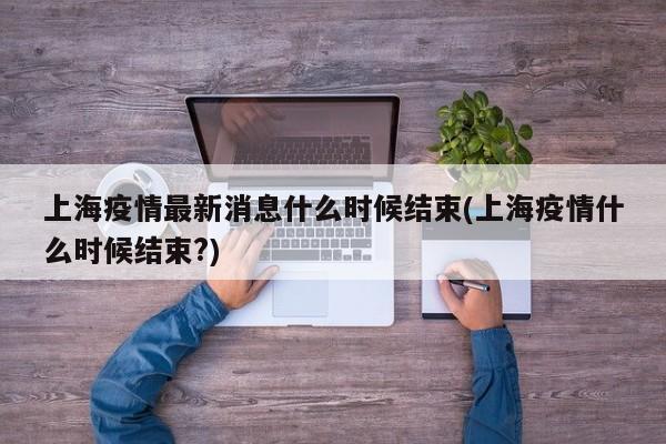 上海疫情最新消息什么时候结束(上海疫情什么时候结束?)
