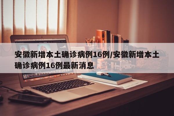安徽新增本土确诊病例16例/安徽新增本土确诊病例16例最新消息