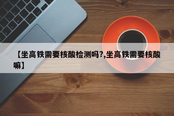【坐高铁需要核酸检测吗?,坐高铁需要核酸嘛】