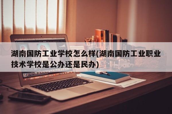 湖南国防工业学校怎么样(湖南国防工业职业技术学校是公办还是民办)